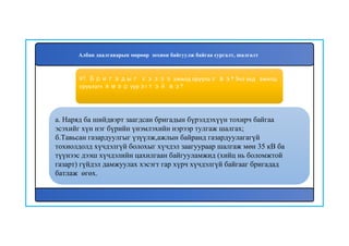 98
а. Наряд ба шийдвэрт заагдсан бригадын бүрэлдэхүүн тохирч байгаа
эсэхийг хүн нэг бүрийн үнэмлэхийн нэрээр тулгаж шалгах;
б.Тавьсан газардуулгыг үзүүлж,ажлын байранд газардуулагагүй
тохиолдолд хүчдэлгүй болохыг хүчдэл заагуураар шалгаж мөн 35 кВ ба
түүнээс дээш хүчдэлийн цахилгаан байгууламжид (хийц нь боломжтой
газарт) гүйдэл дамжуулах хэсэгт гар хүрч хүчдэлгүй байгааг бригадад
батлаж өгөх.
97. Бригадыг хэзээ ажилд оруулах вэ? Энэ үед ажилд
оруулагч ямар үүрэгтэй вэ?
Албан даалгаварын мөрөөр зохион байгуулж байгаа сургалт, шалгалт
 
