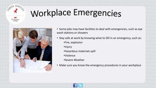 • 
Some jobs may have facilities to deal with emergencies, such as eye wash stations or showers 
• 
Stay safe at work by knowing what to DO in an emergency, such as: 
• 
Fire, explosion 
• 
Injury 
• 
Hazardous materials spill 
• 
Violence 
• 
Severe Weather 
• Make sure you know the emergency procedures in your workplace  