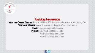 FOR MORE INFORMATION: VISIT THE CAREER CENTRE: Room 11180 - 100 Portsmouth Avenue, Kingston, ON VISIT OUR WEBSITE: www.stlawrencecollege.ca/careerservices EMAIL: careerservices@sl.on.ca PHONE: 613-544-5400 Ext. 1844 613-345-0660 Ext. 1844 613-933-3259 Ext. 1844 