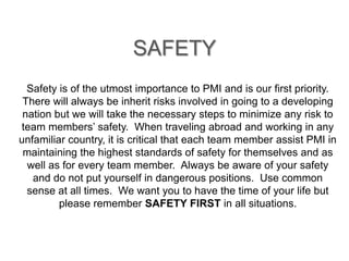 SAFETY 
Safety is of the utmost importance to PMI and is our first priority. 
There will always be inherit risks involved in going to a developing 
nation but we will take the necessary steps to minimize any risk to 
team members’ safety. When traveling abroad and working in any 
unfamiliar country, it is critical that each team member assist PMI in 
maintaining the highest standards of safety for themselves and as 
well as for every team member. Always be aware of your safety 
and do not put yourself in dangerous positions. Use common 
sense at all times. We want you to have the time of your life but 
please remember SAFETY FIRST in all situations. 
 