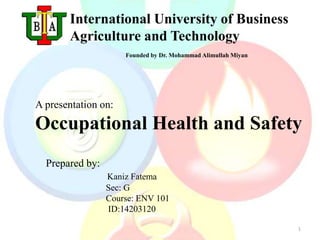 1 
International University of Business 
Agriculture and Technology 
Founded by Dr. Mohammad AlimullahMiyan 
A presentation on: 
Occupational Health and Safety 
Prepared by: 
Kaniz Fatema 
Sec: G 
Course: ENV 101 
ID:14203120 
 