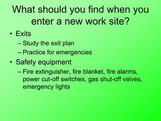 What should you find when you
enter a new work site?
• Exits
– Study the exit plan
– Practice for emergencies
• Safety equipment
– Fire extinguisher, fire blanket, fire alarms,
power cut-off switches, gas shut-off valves,
emergency lights
 