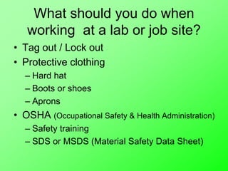 What should you do when
working at a lab or job site?
• Tag out / Lock out
• Protective clothing
– Hard hat
– Boots or shoes
– Aprons
• OSHA (Occupational Safety & Health Administration)
– Safety training
– SDS or MSDS (Material Safety Data Sheet)
 
