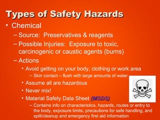 Types of Safety HazardsTypes of Safety Hazards
• Chemical
– Source: Preservatives & reagents
– Possible Injuries: Exposure to toxic,
carcinogenic or caustic agents (burns)
– Actions
• Avoid getting on your body, clothing or work area
– Skin contact – flush with large amounts of water
• Assume all are hazardous
• Never mix!
• Material Safety Data Sheet (MSDS)(MSDS)
– Contains info on characteristics, hazards, routes or entry to
the body, exposure limits, precautions for safe handling, and
spill/cleanup and emergency first aid information
 