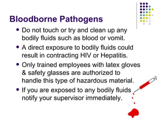Bloodborne Pathogens
 Do not touch or try and clean up any
bodily fluids such as blood or vomit.
 A direct exposure to bodily fluids could
result in contracting HIV or Hepatitis.
 Only trained employees with latex gloves
& safety glasses are authorized to
handle this type of hazardous material.
 If you are exposed to any bodily fluids
notify your supervisor immediately.
 