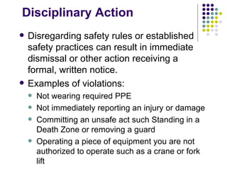 Disciplinary Action
 Disregarding safety rules or established
safety practices can result in immediate
dismissal or other action receiving a
formal, written notice.
 Examples of violations:
 Not wearing required PPE
 Not immediately reporting an injury or damage
 Committing an unsafe act such Standing in a
Death Zone or removing a guard
 Operating a piece of equipment you are not
authorized to operate such as a crane or fork
lift
 