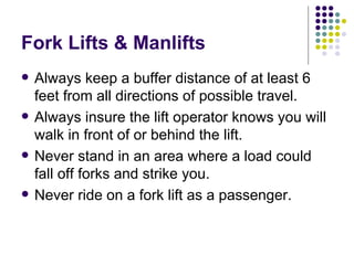 Fork Lifts & Manlifts
 Always keep a buffer distance of at least 6
feet from all directions of possible travel.
 Always insure the lift operator knows you will
walk in front of or behind the lift.
 Never stand in an area where a load could
fall off forks and strike you.
 Never ride on a fork lift as a passenger.
 