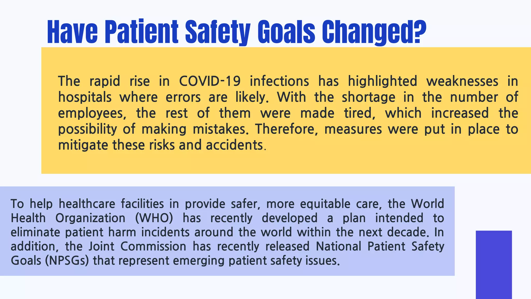 Have Patient Safety Goals Changed?
The rapid rise in COVID-19 infections has highlighted weaknesses in
hospitals where errors are likely. With the shortage in the number of
employees, the rest of them were made tired, which increased the
possibility of making mistakes. Therefore, measures were put in place to
mitigate these risks and accidents.
To help healthcare facilities in provide safer, more equitable care, the World
Health Organization (WHO) has recently developed a plan intended to
eliminate patient harm incidents around the world within the next decade. In
addition, the Joint Commission has recently released National Patient Safety
Goals (NPSGs) that represent emerging patient safety issues.
 
