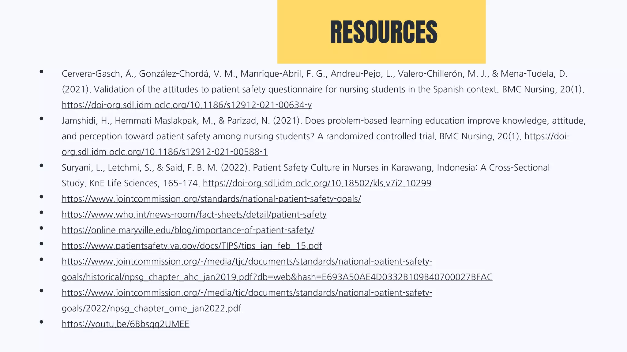 RESOURCES
• Cervera-Gasch, Á., González-Chordá, V. M., Manrique-Abril, F. G., Andreu-Pejo, L., Valero-Chillerón, M. J., & Mena-Tudela, D.
(2021). Validation of the attitudes to patient safety questionnaire for nursing students in the Spanish context. BMC Nursing, 20(1).
https://doi-org.sdl.idm.oclc.org/10.1186/s12912-021-00634-y
• Jamshidi, H., Hemmati Maslakpak, M., & Parizad, N. (2021). Does problem-based learning education improve knowledge, attitude,
and perception toward patient safety among nursing students? A randomized controlled trial. BMC Nursing, 20(1). https://doi-
org.sdl.idm.oclc.org/10.1186/s12912-021-00588-1
• Suryani, L., Letchmi, S., & Said, F. B. M. (2022). Patient Safety Culture in Nurses in Karawang, Indonesia: A Cross-Sectional
Study. KnE Life Sciences, 165–174. https://doi-org.sdl.idm.oclc.org/10.18502/kls.v7i2.10299
• https://www.jointcommission.org/standards/national-patient-safety-goals/
• https://www.who.int/news-room/fact-sheets/detail/patient-safety
• https://online.maryville.edu/blog/importance-of-patient-safety/
• https://www.patientsafety.va.gov/docs/TIPS/tips_jan_feb_15.pdf
• https://www.jointcommission.org/-/media/tjc/documents/standards/national-patient-safety-
goals/historical/npsg_chapter_ahc_jan2019.pdf?db=web&hash=E693A50AE4D0332B109B40700027BFAC
• https://www.jointcommission.org/-/media/tjc/documents/standards/national-patient-safety-
goals/2022/npsg_chapter_ome_jan2022.pdf
• https://youtu.be/6Bbsqq2UMEE
 