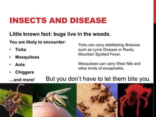 INSECTS AND DISEASE
Little known fact: bugs live in the woods.
You are likely to encounter:
• Ticks
• Mosquitoes
• Ants
• Chiggers
…and more!
Ticks can carry debilitating illnesses
such as Lyme Disease or Rocky
Mountain Spotted Fever.
Mosquitoes can carry West Nile and
other kinds of encephalitis.
But you don’t have to let them bite you.
 