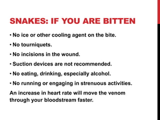 SNAKES: IF YOU ARE BITTEN
• No ice or other cooling agent on the bite.
• No tourniquets.
• No incisions in the wound.
• Suction devices are not recommended.
• No eating, drinking, especially alcohol.
• No running or engaging in strenuous activities.
An increase in heart rate will move the venom
through your bloodstream faster.
 