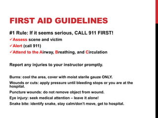 FIRST AID GUIDELINES
#1 Rule: If it seems serious, CALL 911 FIRST!
Assess scene and victim
Alert (call 911)
Attend to the Airway, Breathing, and Circulation
Report any injuries to your instructor promptly.
Burns: cool the area, cover with moist sterile gauze ONLY.
Wounds or cuts: apply pressure until bleeding stops or you are at the
hospital.
Puncture wounds: do not remove object from wound.
Eye injury: seek medical attention – leave it alone!
Snake bite: identify snake, stay calm/don’t move, get to hospital.
 