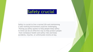Safety crucial
Safety is crucial to live a normal life and maintaining
a safe working environment could be challenging.
Putting up safety quotes to help people keep safety
in mind can be an effective way to help protect people
from workplace health and safety risks and keep
accidents, injuries, or unfortunate events at bay.
 