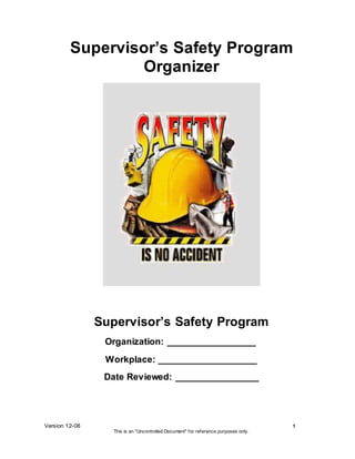 Version 12-08 1
This is an "Uncontrolled Document" for reference purposes only.
Supervisor’s Safety Program
Organizer
Supervisor’s Safety Program
Organization: _________________
Workplace: ___________________
Date Reviewed: ________________
 