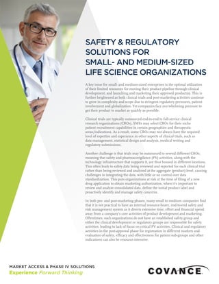 SAFETY & REGULATORY
SOLUTIONS FOR
SMALL- AND MEDIUM-SIZED
LIFE SCIENCE ORGANIZATIONS
A key issue for small- and medium-sized enterprises is the optimal utilization
of their limited resources for moving their product pipeline through clinical
development, and launching and marketing their approved product(s). This is
further heightened as both clinical trials and post-marketing activities continue
to grow in complexity and scope due to stringent regulatory pressures, patient
involvement and globalization. Yet companies face overwhelming pressure to
get their product to market as quickly as possible.
Clinical trials are typically outsourced end-to-end to full-service clinical
research organizations (CROs). SMEs may select CROs for their niche
patient recruitment capabilities in certain geographies and therapeutic
areas/indications. As a result, some CROs may not always have the required
level of expertise and experience in other aspects of clinical trials, such as
data management, statistical design and analysis, medical writing and
regulatory submissions.
Another challenge is that trials may be outsourced to several different CROs,
meaning that safety and pharmacovigilance (PV) activities, along with the
technology infrastructure that supports it, are thus housed in different locations.
This often leads to safety data being reviewed and reported for each clinical trial
rather than being reviewed and analyzed at the aggregate (product) level, causing
challenges in integrating the data, with little or no control over data
standardization. This puts organizations at risk at the time of filing of a new
drug application to obtain marketing authorization, when it’s important to
review and analyze consolidated data, define the initial product label and
proactively identify and manage safety concerns.
In both pre- and post-marketing phases, many small to medium companies find
that it is not practical to have an internal resource-heavy, end-to-end safety and
risk management system as it diverts extensive time, effort and financial spend
away from a company’s core activities of product development and marketing.
Oftentimes, such organizations do not have an established safety group and
either the clinical development or regulatory groups are responsible for safety
activities, leading to lack of focus on critical PV activities. Clinical and regulatory
activities in the post-approval phase for registration in different markets and
evaluation of safety, efficacy and effectiveness for patient sub-groups and other
indications can also be resource-intensive.
 