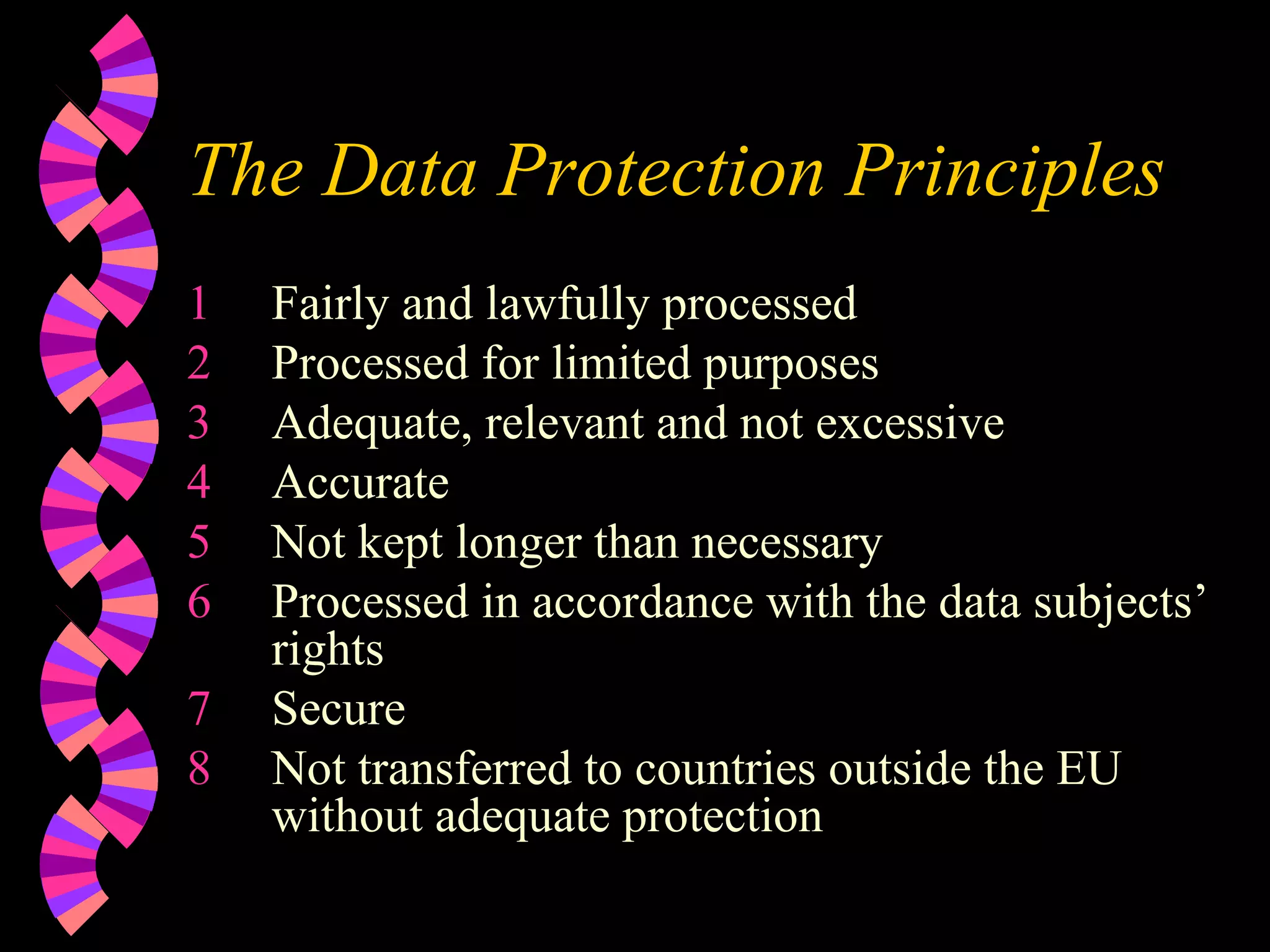 The Data Protection Principles Fairly and lawfully processed Processed for limited purposes Adequate, relevant and not excessive Accurate Not kept longer than necessary Processed in accordance with the data subjects’ rights Secure Not transferred to countries outside the EU without adequate protection 