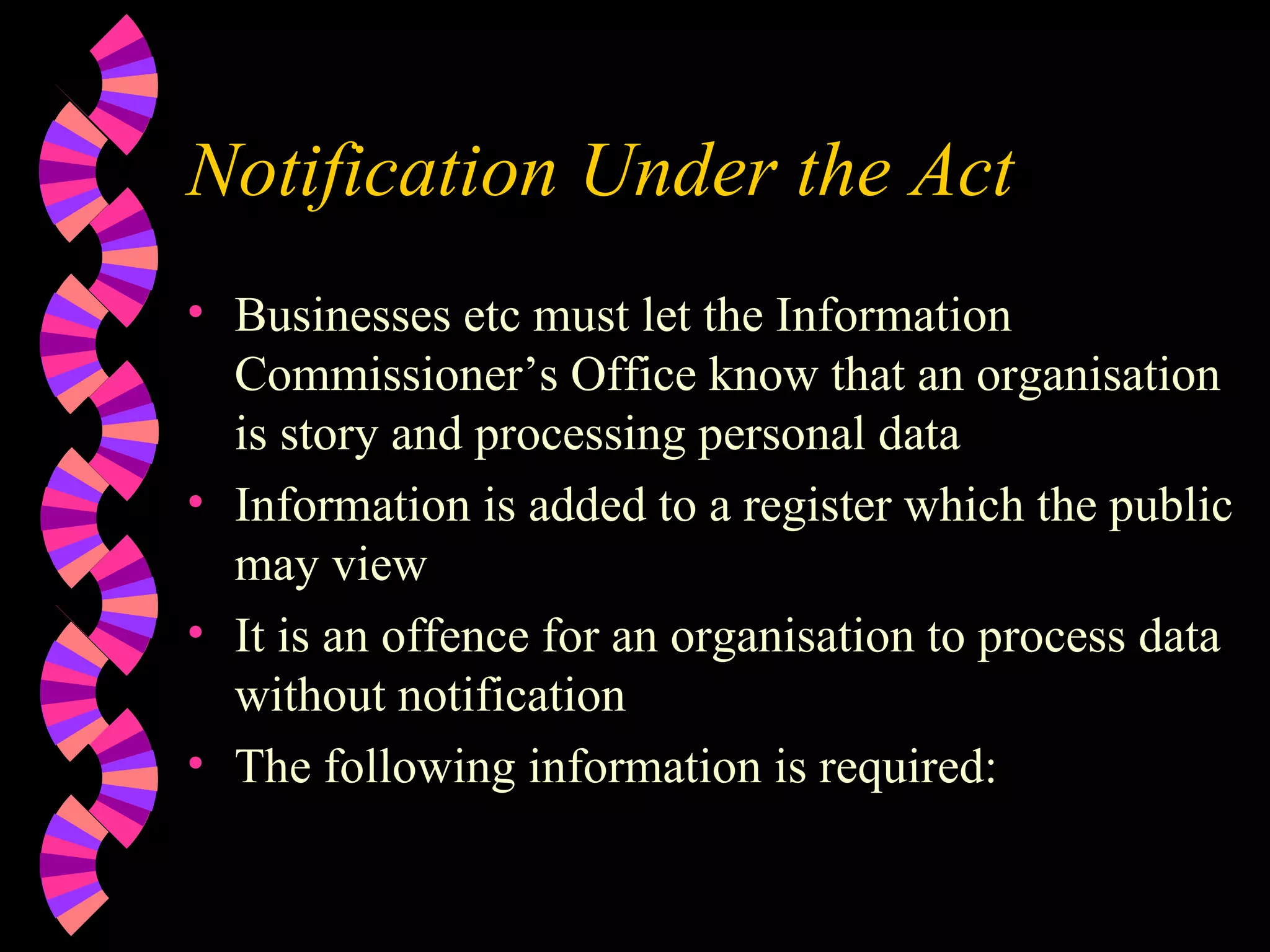 Notification Under the Act Businesses etc must let the Information Commissioner’s Office know that an organisation is story and processing personal data Information is added to a register which the public may view It is an offence for an organisation to process data without notification The following information is required: 
