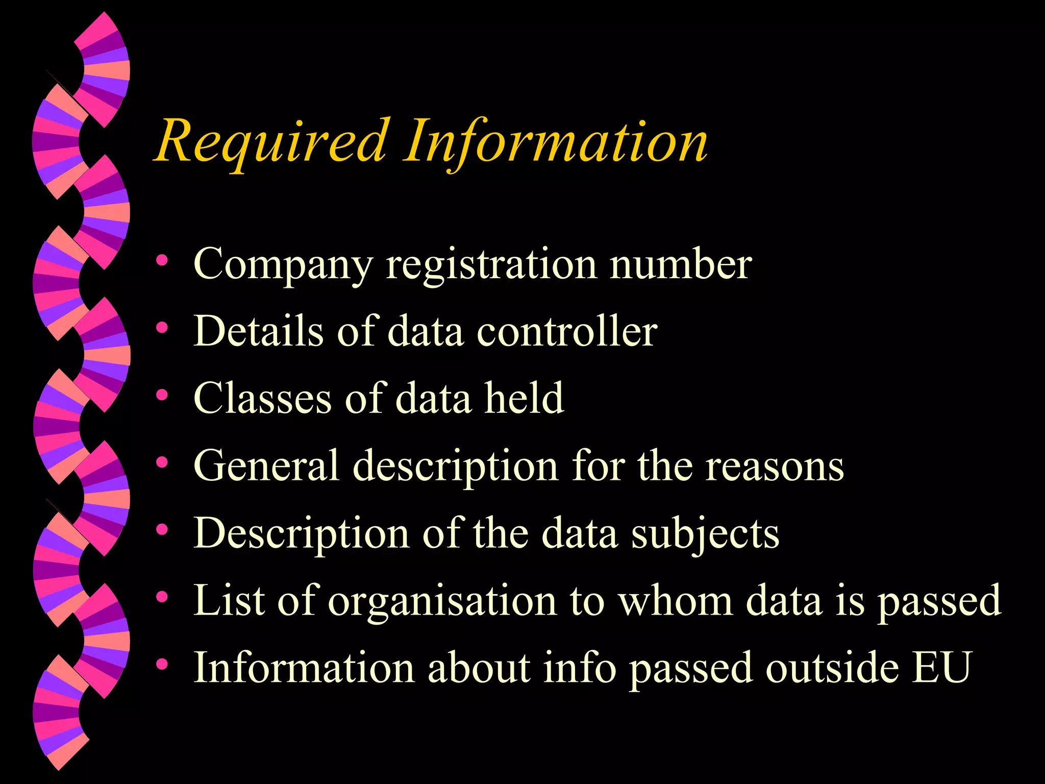 Required Information Company registration number Details of data controller Classes of data held General description for the reasons Description of the data subjects List of organisation to whom data is passed Information about info passed outside EU 