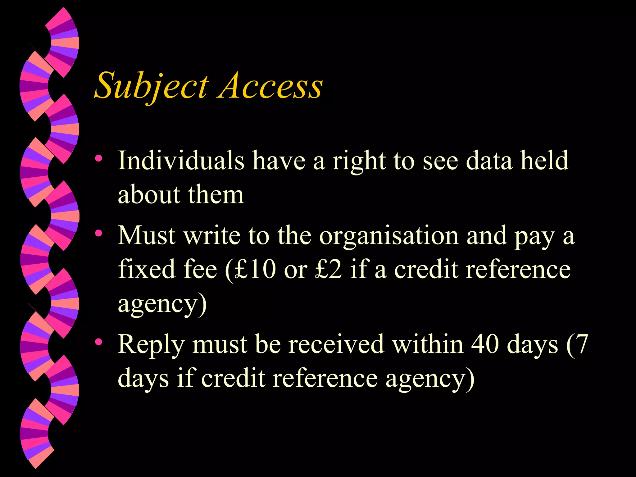 Subject Access Individuals have a right to see data held about them Must write to the organisation and pay a fixed fee (£10 or £2 if a credit reference agency) Reply must be received within 40 days (7 days if credit reference agency) 