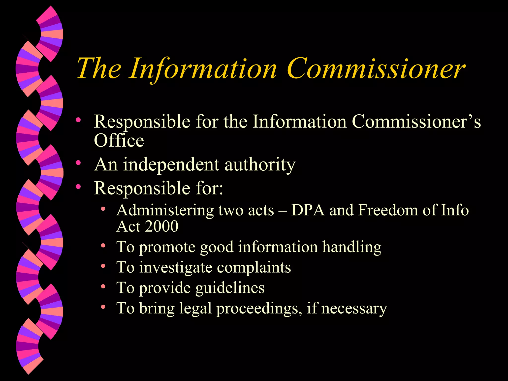 The Information Commissioner Responsible for the Information Commissioner’s Office An independent authority  Responsible for: Administering two acts – DPA and Freedom of Info Act 2000 To promote good information handling To investigate complaints To provide guidelines To bring legal proceedings, if necessary 
