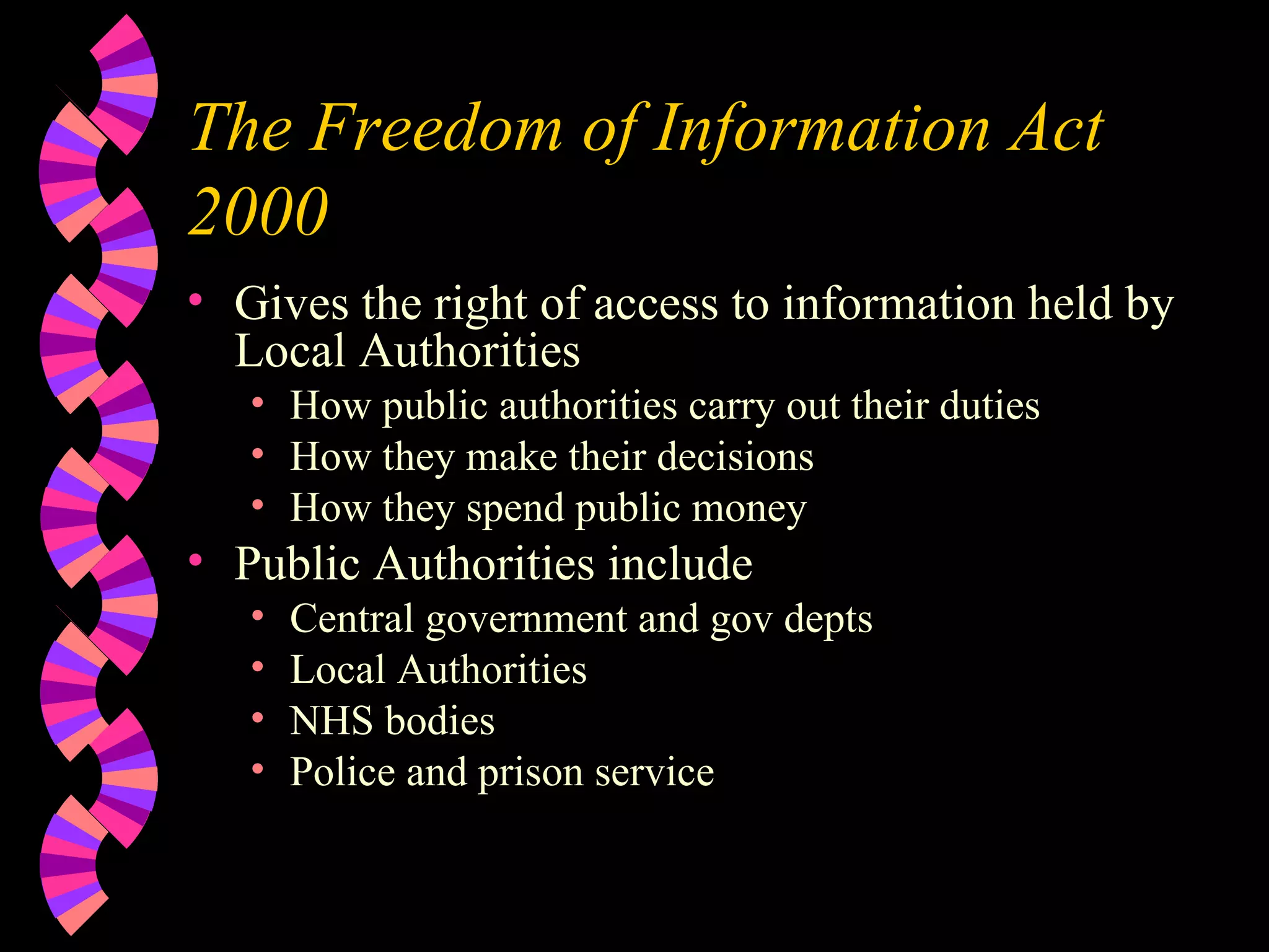 The Freedom of Information Act 2000 Gives the right of access to information held by Local Authorities How public authorities carry out their duties How they make their decisions How they spend public money Public Authorities include Central government and gov depts Local Authorities NHS bodies Police and prison service 
