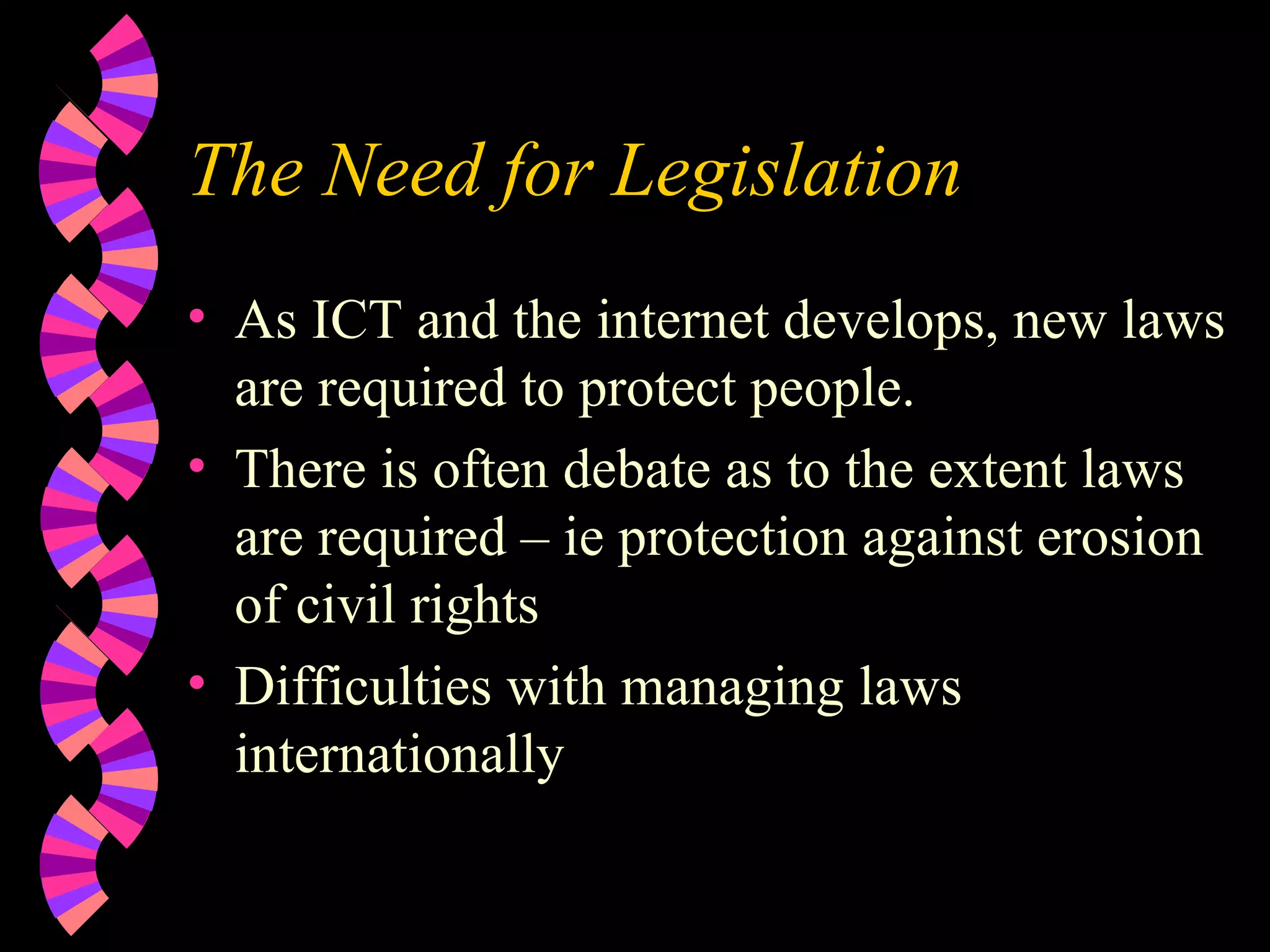 The Need for Legislation As ICT and the internet develops, new laws are required to protect people. There is often debate as to the extent laws are required – ie protection against erosion of civil rights Difficulties with managing laws internationally 