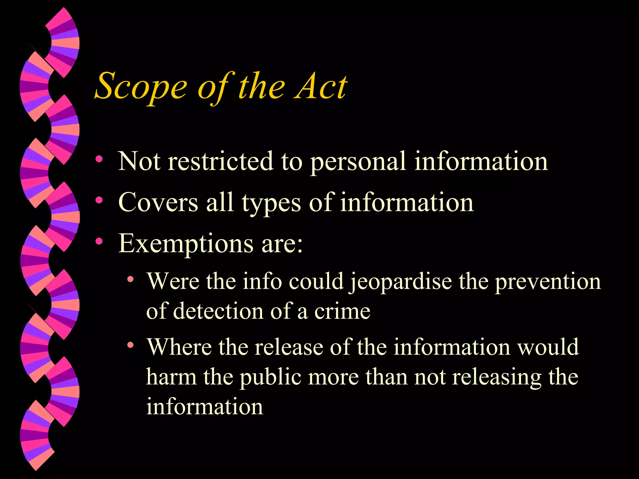 Scope of the Act Not restricted to personal information Covers all types of information Exemptions are: Were the info could jeopardise the prevention of detection of a crime Where the release of the information would harm the public more than not releasing the information 