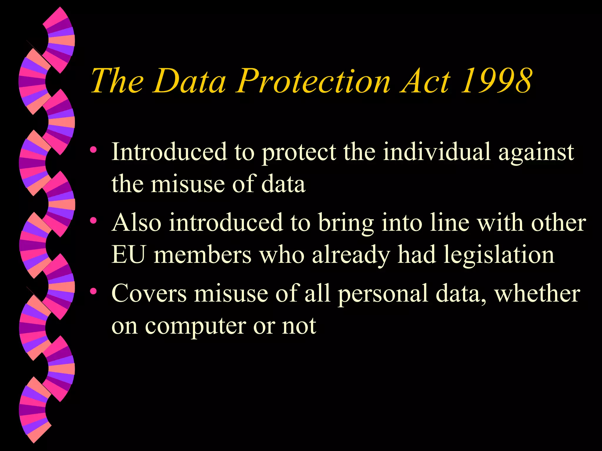 The Data Protection Act 1998 Introduced to protect the individual against the misuse of data Also introduced to bring into line with other EU members who already had legislation Covers misuse of all personal data, whether on computer or not 
