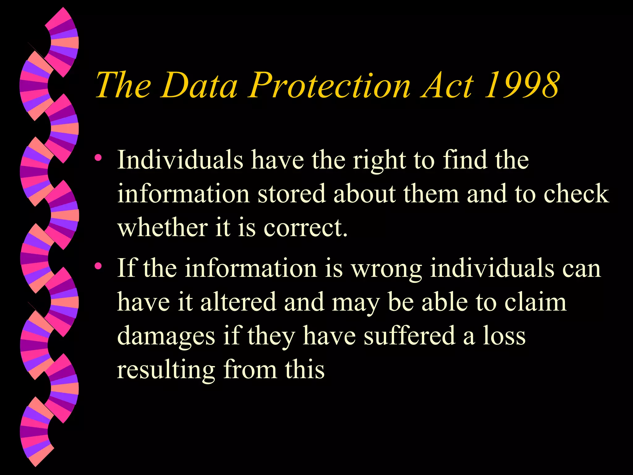 The Data Protection Act 1998 Individuals have the right to find the information stored about them and to check whether it is correct. If the information is wrong individuals can have it altered and may be able to claim damages if they have suffered a loss resulting from this 