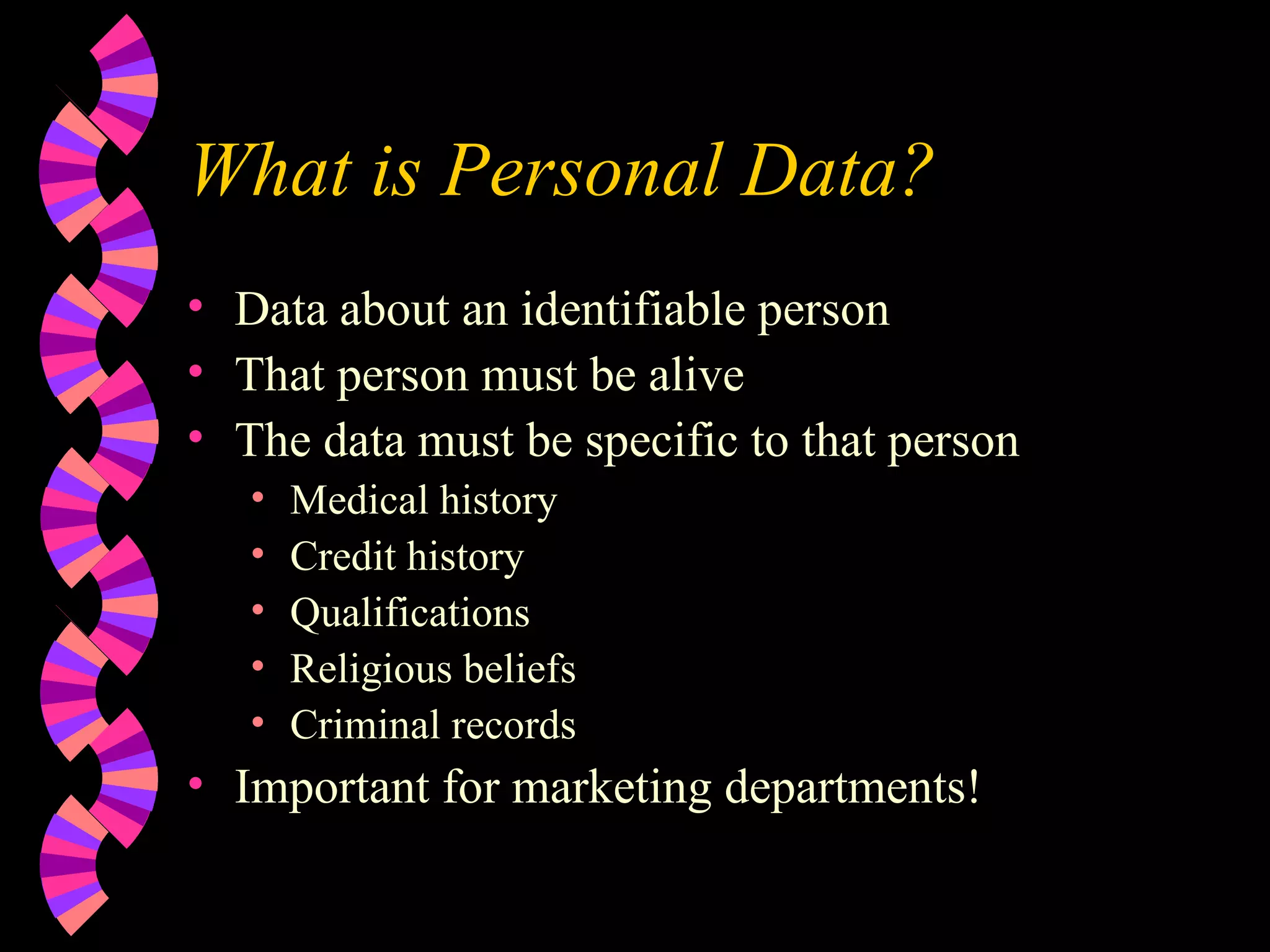 What is Personal Data? Data about an identifiable person That person must be alive The data must be specific to that person Medical history Credit history Qualifications Religious beliefs Criminal records Important for marketing departments! 