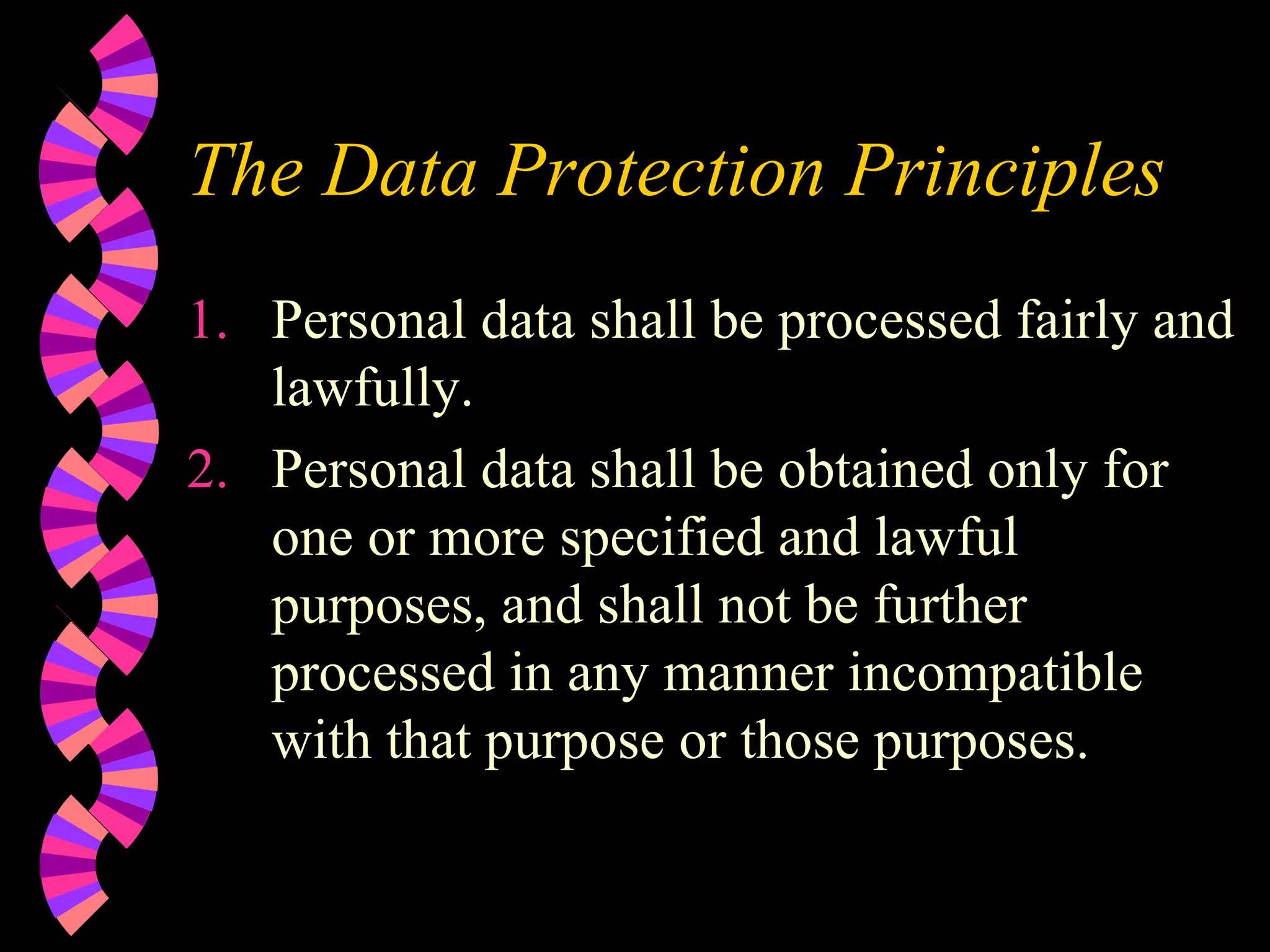 The Data Protection Principles Personal data shall be processed fairly and lawfully. Personal data shall be obtained only for one or more specified and lawful purposes, and shall not be further processed in any manner incompatible with that purpose or those purposes. 