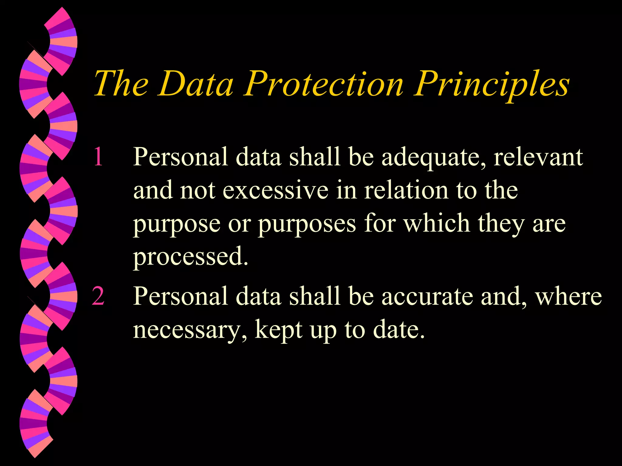 The Data Protection Principles Personal data shall be adequate, relevant and not excessive in relation to the purpose or purposes for which they are processed. Personal data shall be accurate and, where necessary, kept up to date. 
