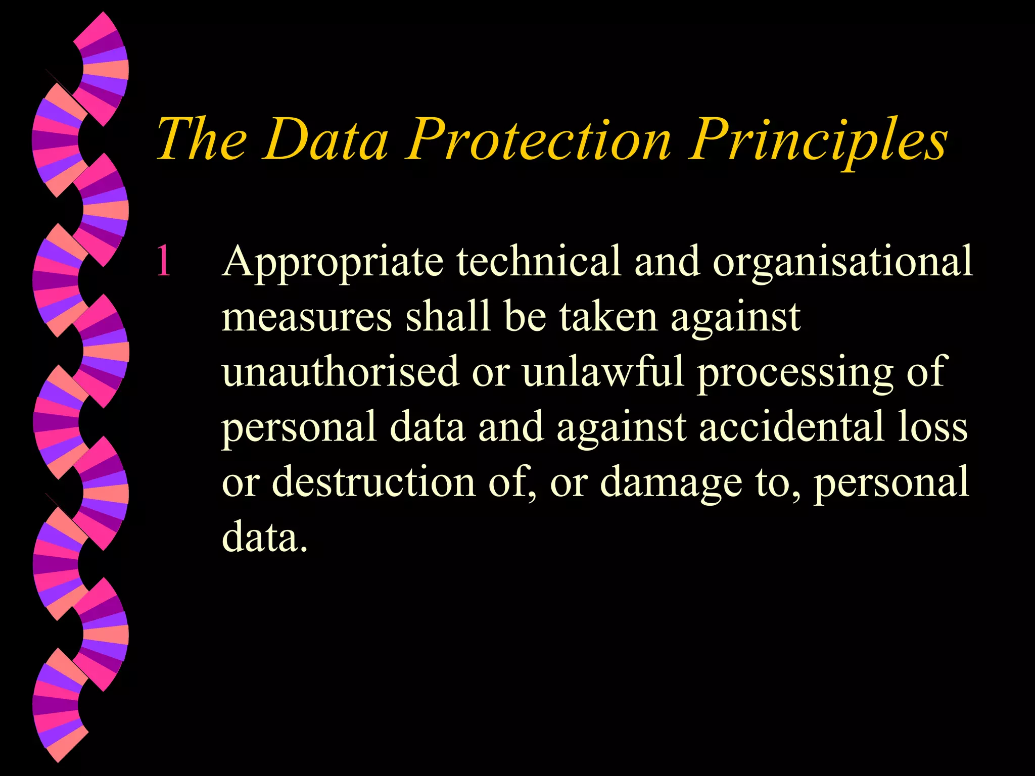 The Data Protection Principles Appropriate technical and organisational measures shall be taken against unauthorised or unlawful processing of personal data and against accidental loss or destruction of, or damage to, personal data. 