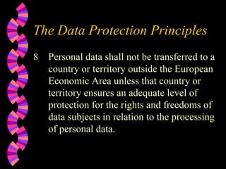 The Data Protection Principles 8 Personal data shall not be transferred to a country or territory outside the European Economic Area unless that country or territory ensures an adequate level of protection for the rights and freedoms of data subjects in relation to the processing of personal data. 