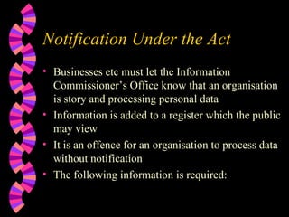 Notification Under the Act Businesses etc must let the Information Commissioner’s Office know that an organisation is story and processing personal data Information is added to a register which the public may view It is an offence for an organisation to process data without notification The following information is required: 