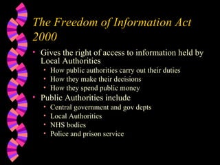 The Freedom of Information Act 2000 Gives the right of access to information held by Local Authorities How public authorities carry out their duties How they make their decisions How they spend public money Public Authorities include Central government and gov depts Local Authorities NHS bodies Police and prison service 