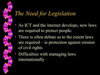 The Need for Legislation As ICT and the internet develops, new laws are required to protect people. There is often debate as to the extent laws are required – ie protection against erosion of civil rights Difficulties with managing laws internationally 
