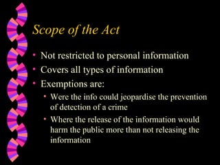 Scope of the Act Not restricted to personal information Covers all types of information Exemptions are: Were the info could jeopardise the prevention of detection of a crime Where the release of the information would harm the public more than not releasing the information 