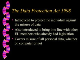The Data Protection Act 1998 Introduced to protect the individual against the misuse of data Also introduced to bring into line with other EU members who already had legislation Covers misuse of all personal data, whether on computer or not 