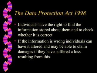 The Data Protection Act 1998 Individuals have the right to find the information stored about them and to check whether it is correct. If the information is wrong individuals can have it altered and may be able to claim damages if they have suffered a loss resulting from this 