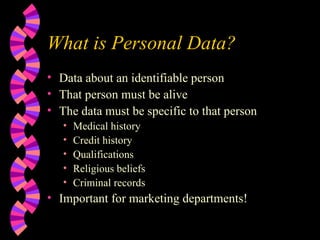 What is Personal Data? Data about an identifiable person That person must be alive The data must be specific to that person Medical history Credit history Qualifications Religious beliefs Criminal records Important for marketing departments! 