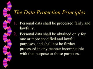 The Data Protection Principles Personal data shall be processed fairly and lawfully. Personal data shall be obtained only for one or more specified and lawful purposes, and shall not be further processed in any manner incompatible with that purpose or those purposes. 