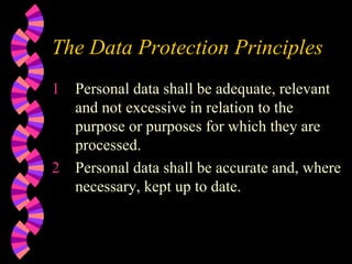The Data Protection Principles Personal data shall be adequate, relevant and not excessive in relation to the purpose or purposes for which they are processed. Personal data shall be accurate and, where necessary, kept up to date. 