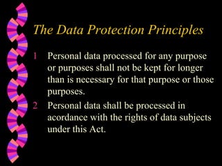 The Data Protection Principles Personal data processed for any purpose or purposes shall not be kept for longer than is necessary for that purpose or those purposes. Personal data shall be processed in acordance with the rights of data subjects under this Act. 