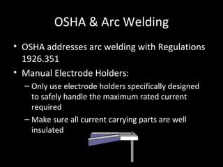 OSHA & Arc Welding OSHA addresses arc welding with Regulations 1926.351  Manual Electrode Holders: Only use electrode holders specifically designed to safely handle the maximum rated current required Make sure all current carrying parts are well insulated 