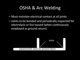 OSHA & Arc Welding Must maintain electrical contact at all joints Joints to be bonded and periodically inspected for electrolysis or fire hazard (when continuously employed as ground return) Joints pipe/conduit used as ground return 