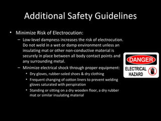 Additional Safety Guidelines Minimize Risk of Electrocution: Low-level dampness increases the risk of electrocution.  Do not weld in a wet or damp environment unless an insulating mat or other non-conductive material is securely in place between all body contact points and any surrounding metal. Minimize electrical shock through proper equipment: Dry gloves, rubber-soled shoes & dry clothing Frequent changing of cotton liners to prevent welding gloves saturated with perspiration Standing or sitting on a dry wooden floor, a dry rubber mat or similar insulating material 