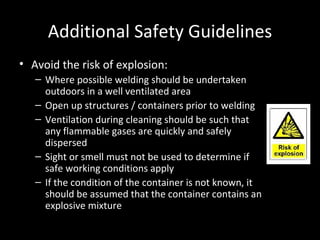 Additional Safety Guidelines Avoid the risk of explosion: Where possible welding should be undertaken outdoors in a well ventilated area Open up structures / containers prior to welding Ventilation during cleaning should be such that any flammable gases are quickly and safely dispersed Sight or smell must not be used to determine if safe working conditions apply If the condition of the container is not known, it should be assumed that the container contains an explosive mixture 