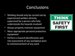Conclusions Welding should only be carried out by experienced welders directly supervised by a person who fully understands the hazards involved Always properly maintain equipment Wear appropriate personal protective equipment Perform a hazard identification and risk assessment of any workplace prior to commencement of any work 