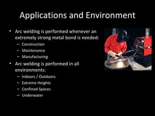 Applications and Environment Arc welding is performed whenever an extremely strong metal bond is needed: Construction Maintenance Manufacturing Arc welding is performed in all environments: Indoors / Outdoors Extreme Heights Confined Spaces Underwater 